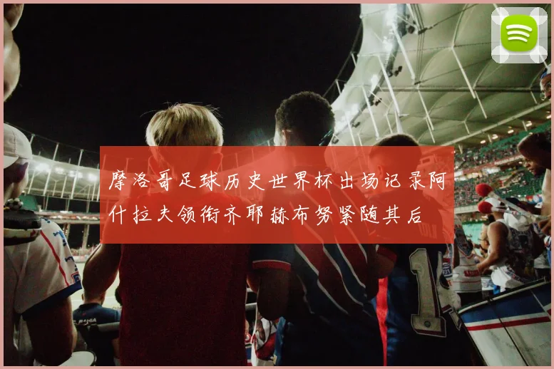 摩洛哥足球历史世界杯出场记录阿什拉夫领衔齐耶赫布努紧随其后