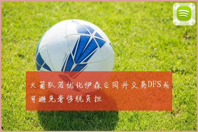 火箭队若优化伊森合同并交易DFS或可避免奢侈税负担