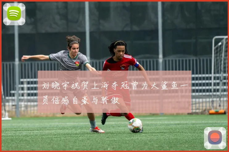 刘晓宇祝贺上海夺冠曾为大鲨鱼一员倍感自豪与骄傲
