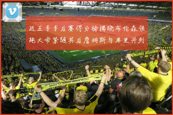 近五季季后赛得分榜揭晓布伦森领跑大帝紧随其后詹姆斯与库里并列第四