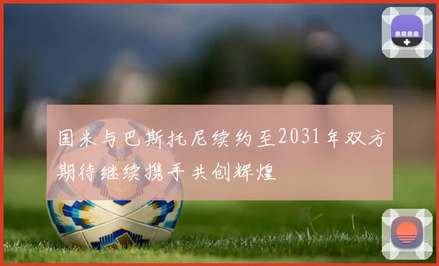 国米与巴斯托尼续约至2031年双方期待继续携手共创辉煌