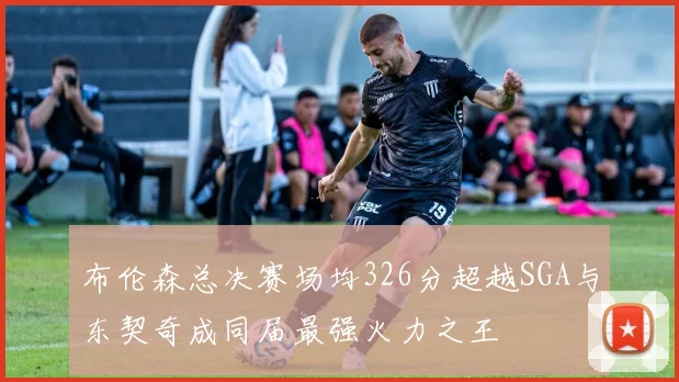 布伦森总决赛场均326分超越SGA与东契奇成同届最强火力之王