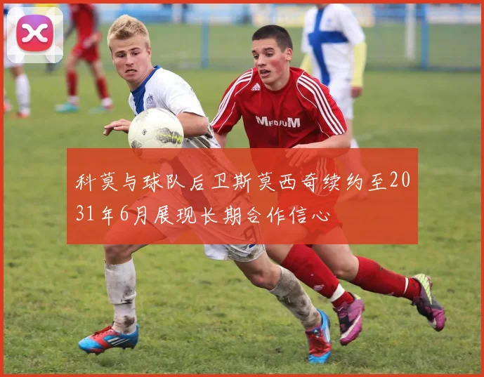 科莫与球队后卫斯莫西奇续约至2031年6月展现长期合作信心