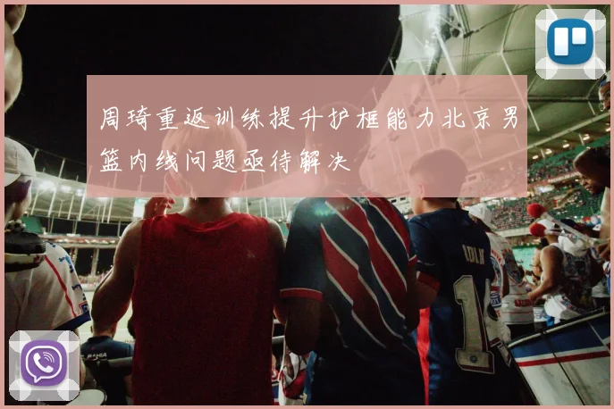 周琦重返训练提升护框能力北京男篮内线问题亟待解决