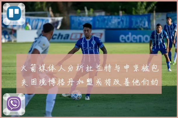 火箭媒体人分析杜兰特与申京被包夹困境博格丹加盟或将改善他们的进攻空间