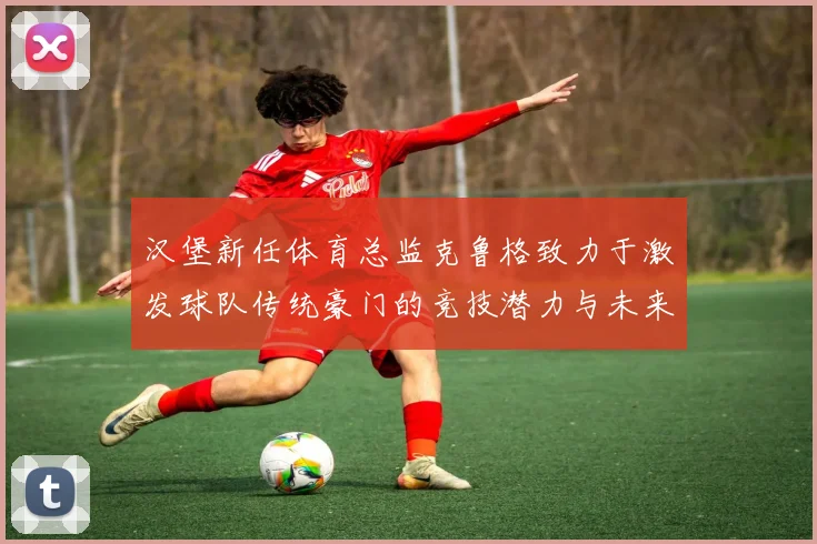 汉堡新任体育总监克鲁格致力于激发球队传统豪门的竞技潜力与未来发展