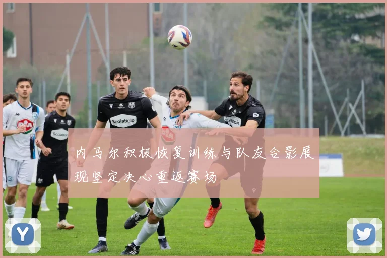 内马尔积极恢复训练与队友合影展现坚定决心重返赛场