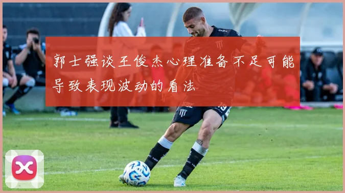 郭士强谈王俊杰心理准备不足可能导致表现波动的看法