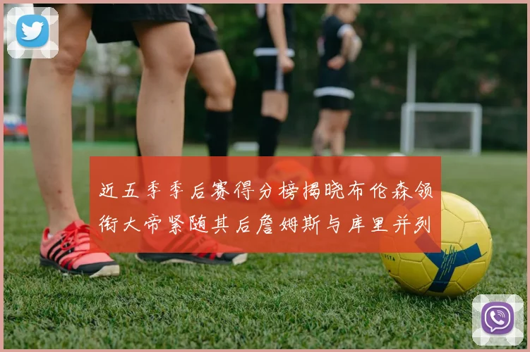 近五季季后赛得分榜揭晓布伦森领衔大帝紧随其后詹姆斯与库里并列第四