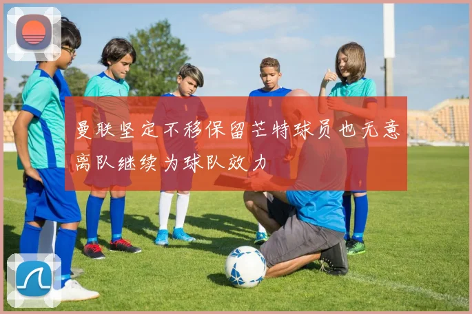 曼联坚定不移保留芒特球员也无意离队继续为球队效力