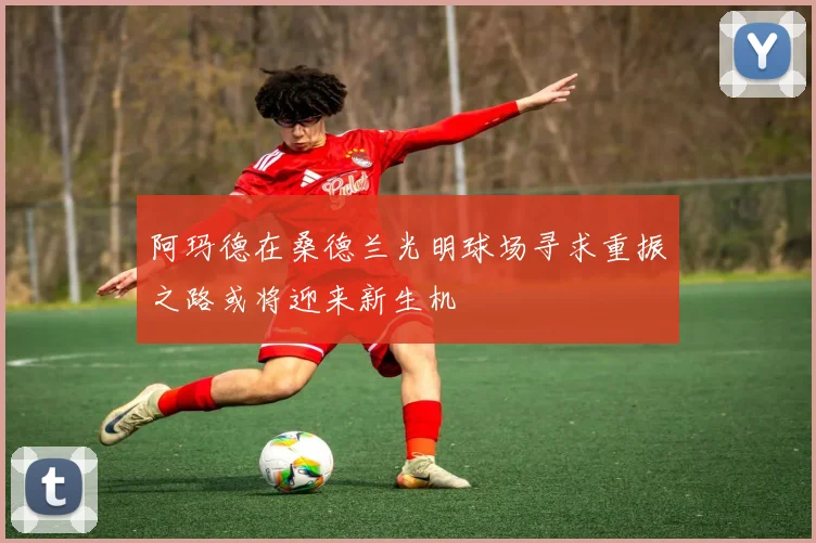 阿玛德在桑德兰光明球场寻求重振之路或将迎来新生机