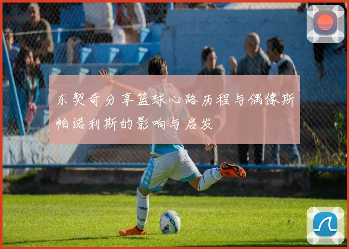 东契奇分享篮球心路历程与偶像斯帕诺利斯的影响与启发