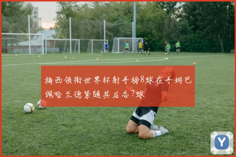 梅西领衔世界杯射手榜8球在手姆巴佩哈兰德紧随其后各7球
