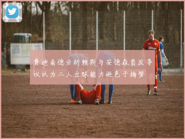 费迪南德分析赖斯与安德森首发争议认为二人出球能力逊色于梅努