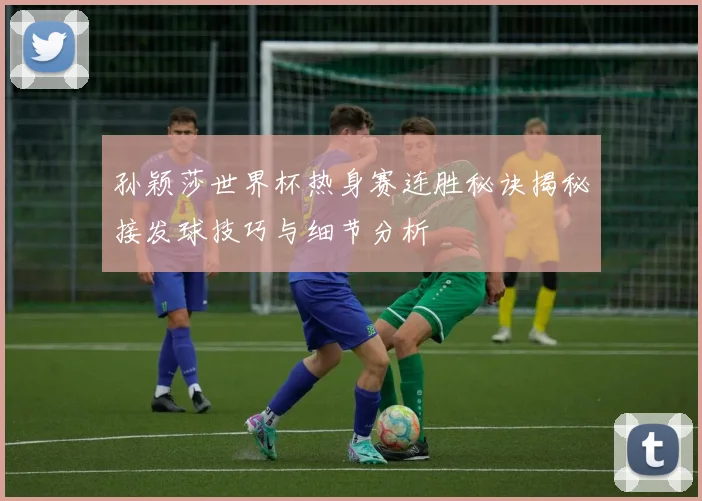孙颖莎世界杯热身赛连胜秘诀揭秘接发球技巧与细节分析