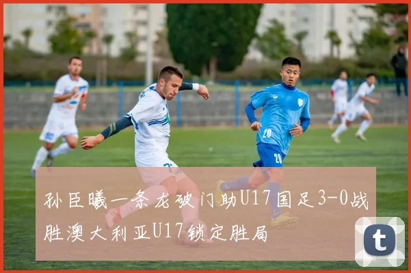 孙臣曦一条龙破门助U17国足3-0战胜澳大利亚U17锁定胜局