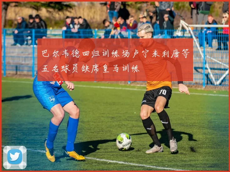 巴尔韦德回归训练场卢宁米利唐等五名球员缺席皇马训练
